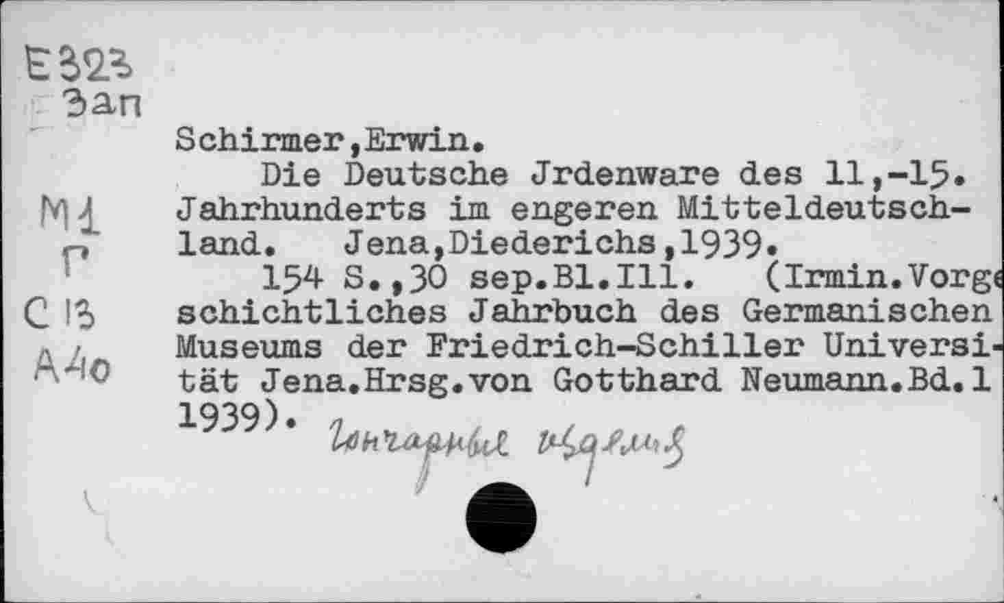 ﻿Зап
Mi
P
C ІЗ
Mc
S chirmer, Erwin.
Die Deutsche Jrdenware des 11,-15. Jahrhunderts im engeren Mitteldeutschland. Jena,Diederichs,1939,
I54 S.,30 sep.Bl.Ill. (Irmin.Vorgt schichtliches Jahrbuch des Germanischen Museums der Friedrich-Schiller Universität Jena.Hrsg.von Gotthard Neumann.Bd.1 1939). .... , . . , _ .